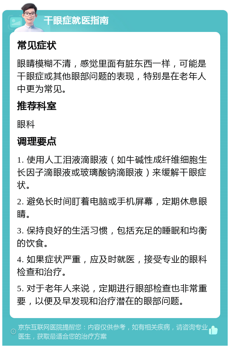 干眼症就医指南 常见症状 眼睛模糊不清，感觉里面有脏东西一样，可能是干眼症或其他眼部问题的表现，特别是在老年人中更为常见。 推荐科室 眼科 调理要点 1. 使用人工泪液滴眼液（如牛碱性成纤维细胞生长因子滴眼液或玻璃酸钠滴眼液）来缓解干眼症状。 2. 避免长时间盯着电脑或手机屏幕，定期休息眼睛。 3. 保持良好的生活习惯，包括充足的睡眠和均衡的饮食。 4. 如果症状严重，应及时就医，接受专业的眼科检查和治疗。 5. 对于老年人来说，定期进行眼部检查也非常重要，以便及早发现和治疗潜在的眼部问题。