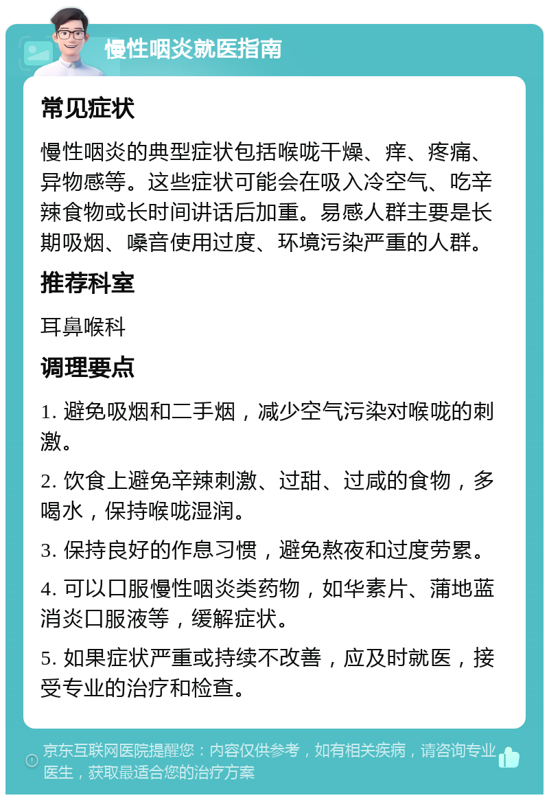 慢性咽炎就医指南 常见症状 慢性咽炎的典型症状包括喉咙干燥、痒、疼痛、异物感等。这些症状可能会在吸入冷空气、吃辛辣食物或长时间讲话后加重。易感人群主要是长期吸烟、嗓音使用过度、环境污染严重的人群。 推荐科室 耳鼻喉科 调理要点 1. 避免吸烟和二手烟，减少空气污染对喉咙的刺激。 2. 饮食上避免辛辣刺激、过甜、过咸的食物，多喝水，保持喉咙湿润。 3. 保持良好的作息习惯，避免熬夜和过度劳累。 4. 可以口服慢性咽炎类药物，如华素片、蒲地蓝消炎口服液等，缓解症状。 5. 如果症状严重或持续不改善，应及时就医，接受专业的治疗和检查。