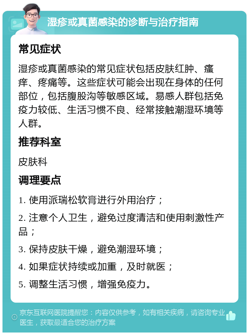 湿疹或真菌感染的诊断与治疗指南 常见症状 湿疹或真菌感染的常见症状包括皮肤红肿、瘙痒、疼痛等。这些症状可能会出现在身体的任何部位，包括腹股沟等敏感区域。易感人群包括免疫力较低、生活习惯不良、经常接触潮湿环境等人群。 推荐科室 皮肤科 调理要点 1. 使用派瑞松软膏进行外用治疗； 2. 注意个人卫生，避免过度清洁和使用刺激性产品； 3. 保持皮肤干燥，避免潮湿环境； 4. 如果症状持续或加重，及时就医； 5. 调整生活习惯，增强免疫力。