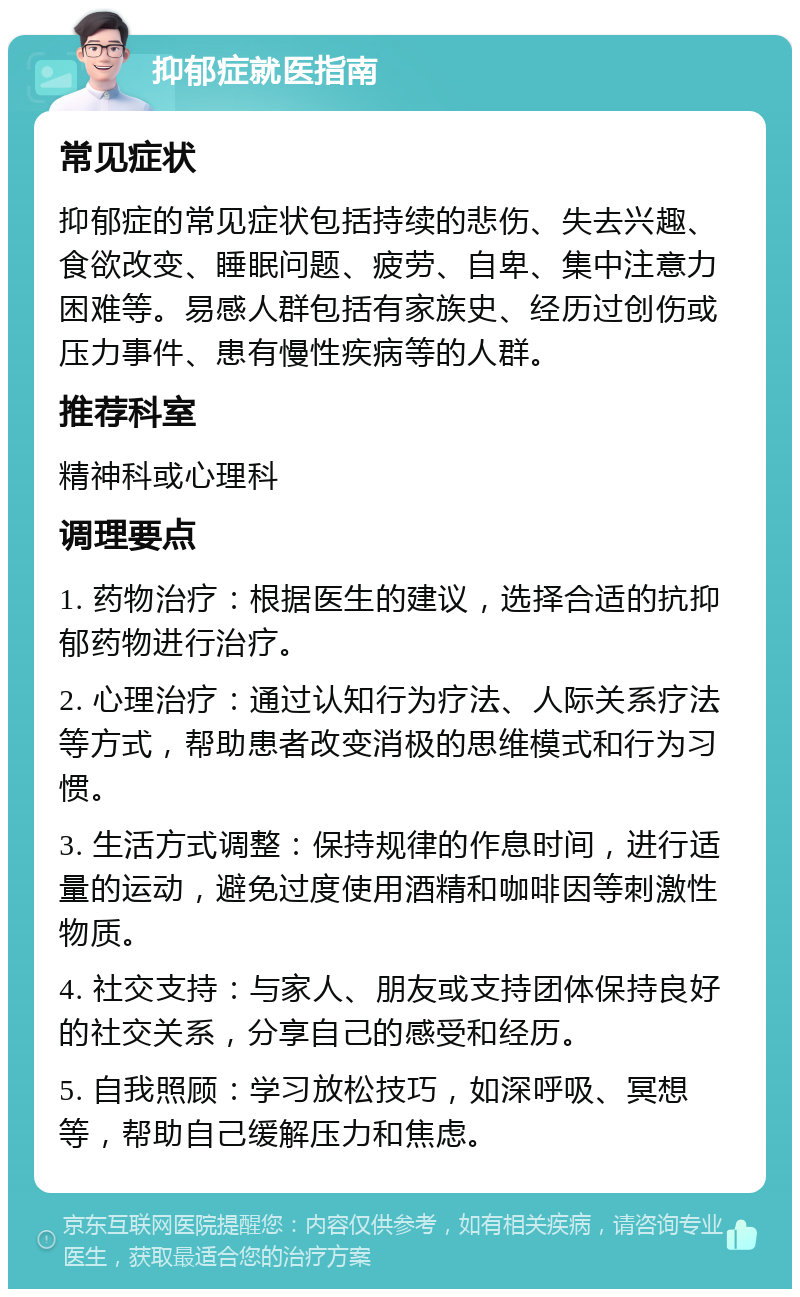 抑郁症就医指南 常见症状 抑郁症的常见症状包括持续的悲伤、失去兴趣、食欲改变、睡眠问题、疲劳、自卑、集中注意力困难等。易感人群包括有家族史、经历过创伤或压力事件、患有慢性疾病等的人群。 推荐科室 精神科或心理科 调理要点 1. 药物治疗：根据医生的建议，选择合适的抗抑郁药物进行治疗。 2. 心理治疗：通过认知行为疗法、人际关系疗法等方式，帮助患者改变消极的思维模式和行为习惯。 3. 生活方式调整：保持规律的作息时间，进行适量的运动，避免过度使用酒精和咖啡因等刺激性物质。 4. 社交支持：与家人、朋友或支持团体保持良好的社交关系，分享自己的感受和经历。 5. 自我照顾：学习放松技巧，如深呼吸、冥想等，帮助自己缓解压力和焦虑。