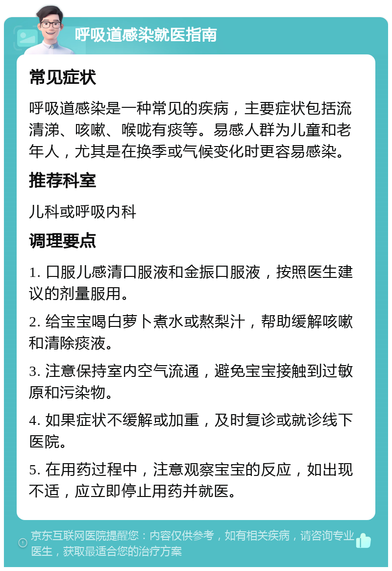 呼吸道感染就医指南 常见症状 呼吸道感染是一种常见的疾病，主要症状包括流清涕、咳嗽、喉咙有痰等。易感人群为儿童和老年人，尤其是在换季或气候变化时更容易感染。 推荐科室 儿科或呼吸内科 调理要点 1. 口服儿感清口服液和金振口服液，按照医生建议的剂量服用。 2. 给宝宝喝白萝卜煮水或熬梨汁，帮助缓解咳嗽和清除痰液。 3. 注意保持室内空气流通，避免宝宝接触到过敏原和污染物。 4. 如果症状不缓解或加重，及时复诊或就诊线下医院。 5. 在用药过程中，注意观察宝宝的反应，如出现不适，应立即停止用药并就医。