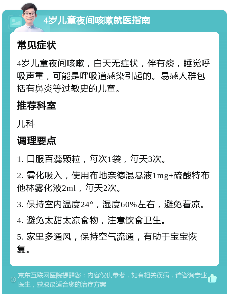 4岁儿童夜间咳嗽就医指南 常见症状 4岁儿童夜间咳嗽，白天无症状，伴有痰，睡觉呼吸声重，可能是呼吸道感染引起的。易感人群包括有鼻炎等过敏史的儿童。 推荐科室 儿科 调理要点 1. 口服百蕊颗粒，每次1袋，每天3次。 2. 雾化吸入，使用布地奈德混悬液1mg+硫酸特布他林雾化液2ml，每天2次。 3. 保持室内温度24°，湿度60%左右，避免着凉。 4. 避免太甜太凉食物，注意饮食卫生。 5. 家里多通风，保持空气流通，有助于宝宝恢复。