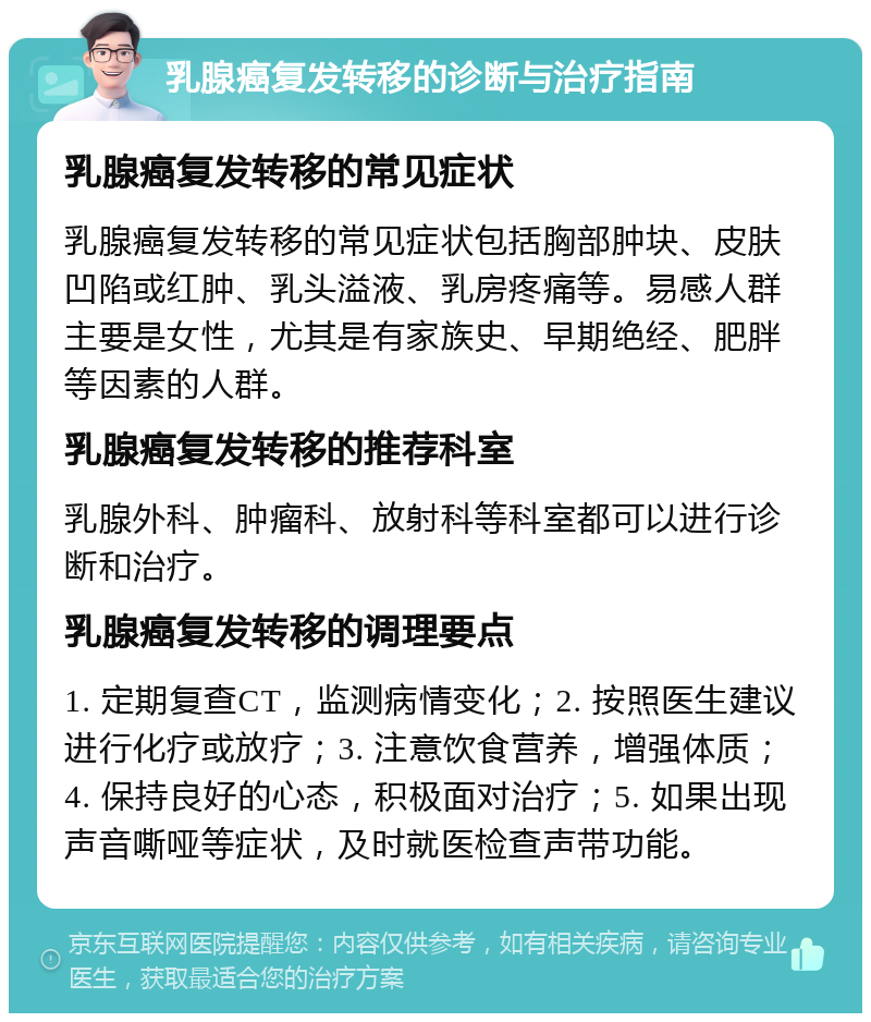 乳腺癌复发转移的诊断与治疗指南 乳腺癌复发转移的常见症状 乳腺癌复发转移的常见症状包括胸部肿块、皮肤凹陷或红肿、乳头溢液、乳房疼痛等。易感人群主要是女性，尤其是有家族史、早期绝经、肥胖等因素的人群。 乳腺癌复发转移的推荐科室 乳腺外科、肿瘤科、放射科等科室都可以进行诊断和治疗。 乳腺癌复发转移的调理要点 1. 定期复查CT，监测病情变化；2. 按照医生建议进行化疗或放疗；3. 注意饮食营养，增强体质；4. 保持良好的心态，积极面对治疗；5. 如果出现声音嘶哑等症状，及时就医检查声带功能。