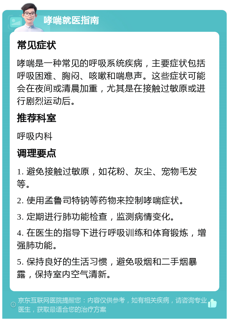 哮喘就医指南 常见症状 哮喘是一种常见的呼吸系统疾病，主要症状包括呼吸困难、胸闷、咳嗽和喘息声。这些症状可能会在夜间或清晨加重，尤其是在接触过敏原或进行剧烈运动后。 推荐科室 呼吸内科 调理要点 1. 避免接触过敏原，如花粉、灰尘、宠物毛发等。 2. 使用孟鲁司特钠等药物来控制哮喘症状。 3. 定期进行肺功能检查，监测病情变化。 4. 在医生的指导下进行呼吸训练和体育锻炼，增强肺功能。 5. 保持良好的生活习惯，避免吸烟和二手烟暴露，保持室内空气清新。