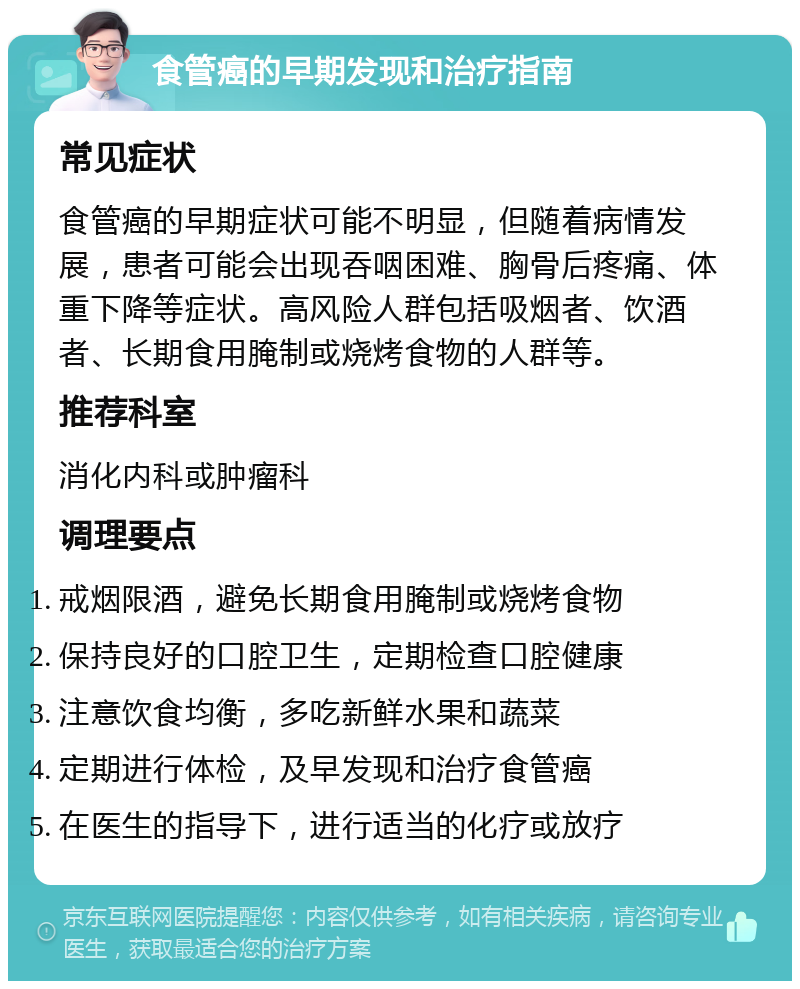 食管癌的早期发现和治疗指南 常见症状 食管癌的早期症状可能不明显，但随着病情发展，患者可能会出现吞咽困难、胸骨后疼痛、体重下降等症状。高风险人群包括吸烟者、饮酒者、长期食用腌制或烧烤食物的人群等。 推荐科室 消化内科或肿瘤科 调理要点 戒烟限酒，避免长期食用腌制或烧烤食物 保持良好的口腔卫生，定期检查口腔健康 注意饮食均衡，多吃新鲜水果和蔬菜 定期进行体检，及早发现和治疗食管癌 在医生的指导下，进行适当的化疗或放疗