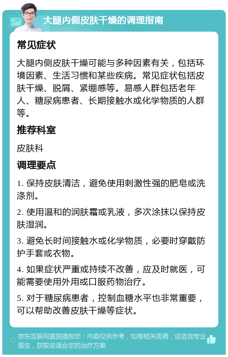 大腿内侧皮肤干燥的调理指南 常见症状 大腿内侧皮肤干燥可能与多种因素有关，包括环境因素、生活习惯和某些疾病。常见症状包括皮肤干燥、脱屑、紧绷感等。易感人群包括老年人、糖尿病患者、长期接触水或化学物质的人群等。 推荐科室 皮肤科 调理要点 1. 保持皮肤清洁，避免使用刺激性强的肥皂或洗涤剂。 2. 使用温和的润肤霜或乳液，多次涂抹以保持皮肤湿润。 3. 避免长时间接触水或化学物质，必要时穿戴防护手套或衣物。 4. 如果症状严重或持续不改善，应及时就医，可能需要使用外用或口服药物治疗。 5. 对于糖尿病患者，控制血糖水平也非常重要，可以帮助改善皮肤干燥等症状。