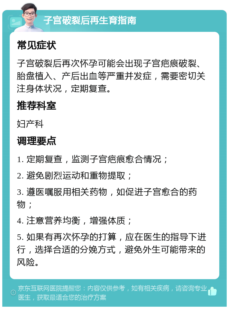 子宫破裂后再生育指南 常见症状 子宫破裂后再次怀孕可能会出现子宫疤痕破裂、胎盘植入、产后出血等严重并发症，需要密切关注身体状况，定期复查。 推荐科室 妇产科 调理要点 1. 定期复查，监测子宫疤痕愈合情况； 2. 避免剧烈运动和重物提取； 3. 遵医嘱服用相关药物，如促进子宫愈合的药物； 4. 注意营养均衡，增强体质； 5. 如果有再次怀孕的打算，应在医生的指导下进行，选择合适的分娩方式，避免外生可能带来的风险。