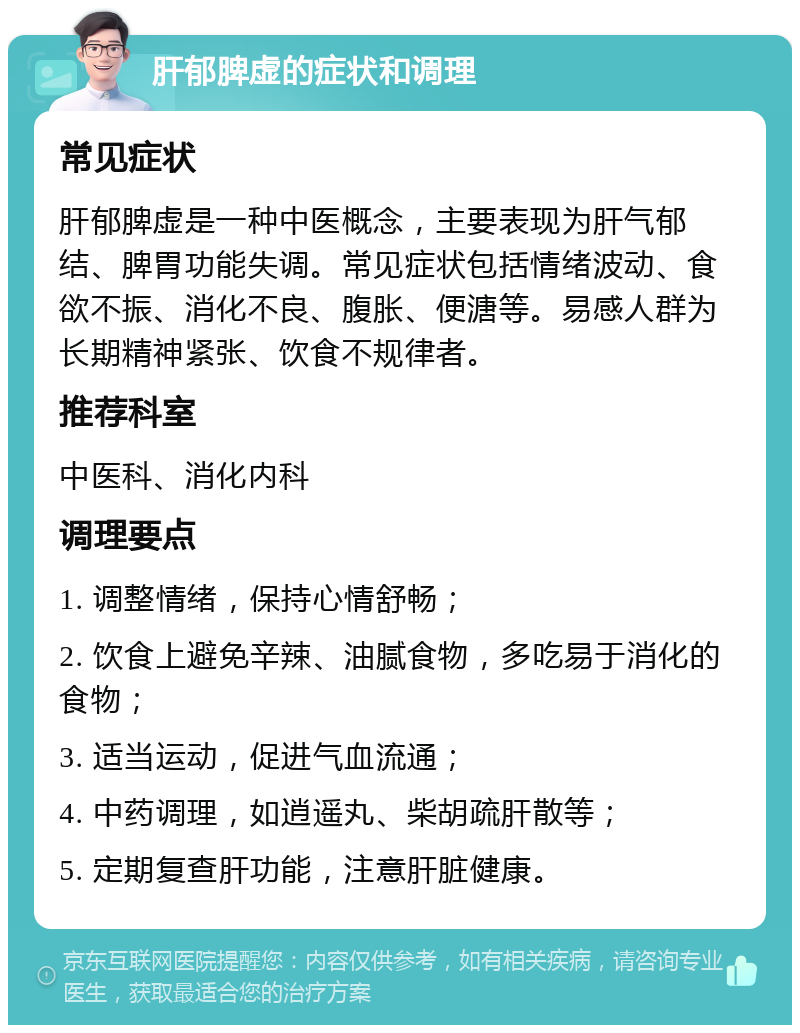 肝郁脾虚的症状和调理 常见症状 肝郁脾虚是一种中医概念，主要表现为肝气郁结、脾胃功能失调。常见症状包括情绪波动、食欲不振、消化不良、腹胀、便溏等。易感人群为长期精神紧张、饮食不规律者。 推荐科室 中医科、消化内科 调理要点 1. 调整情绪，保持心情舒畅； 2. 饮食上避免辛辣、油腻食物，多吃易于消化的食物； 3. 适当运动，促进气血流通； 4. 中药调理，如逍遥丸、柴胡疏肝散等； 5. 定期复查肝功能，注意肝脏健康。