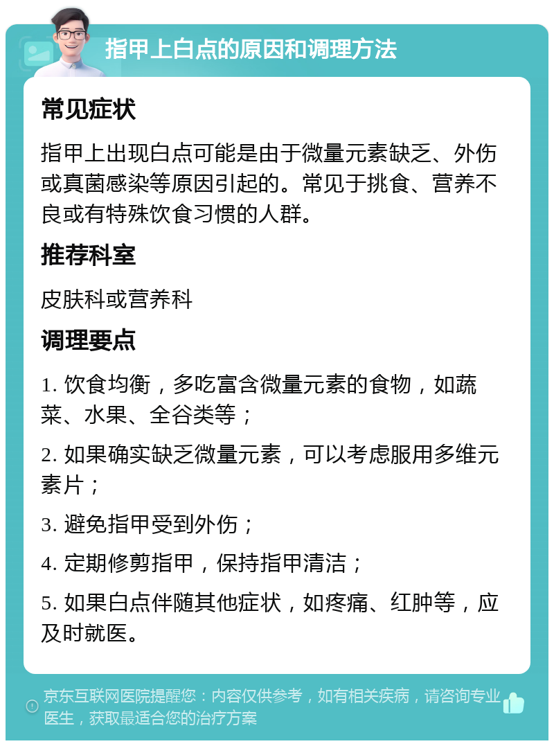 指甲上白点的原因和调理方法 常见症状 指甲上出现白点可能是由于微量元素缺乏、外伤或真菌感染等原因引起的。常见于挑食、营养不良或有特殊饮食习惯的人群。 推荐科室 皮肤科或营养科 调理要点 1. 饮食均衡，多吃富含微量元素的食物，如蔬菜、水果、全谷类等； 2. 如果确实缺乏微量元素，可以考虑服用多维元素片； 3. 避免指甲受到外伤； 4. 定期修剪指甲，保持指甲清洁； 5. 如果白点伴随其他症状，如疼痛、红肿等，应及时就医。