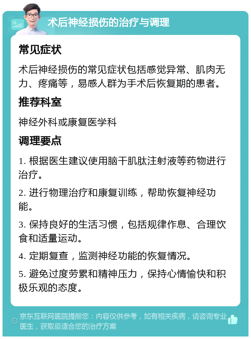 术后神经损伤的治疗与调理 常见症状 术后神经损伤的常见症状包括感觉异常、肌肉无力、疼痛等，易感人群为手术后恢复期的患者。 推荐科室 神经外科或康复医学科 调理要点 1. 根据医生建议使用脑干肌肽注射液等药物进行治疗。 2. 进行物理治疗和康复训练，帮助恢复神经功能。 3. 保持良好的生活习惯，包括规律作息、合理饮食和适量运动。 4. 定期复查，监测神经功能的恢复情况。 5. 避免过度劳累和精神压力，保持心情愉快和积极乐观的态度。