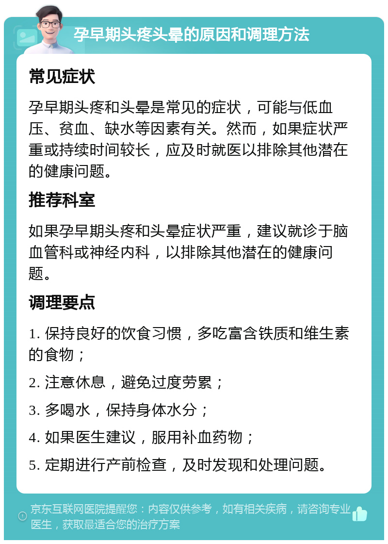 孕早期头疼头晕的原因和调理方法 常见症状 孕早期头疼和头晕是常见的症状，可能与低血压、贫血、缺水等因素有关。然而，如果症状严重或持续时间较长，应及时就医以排除其他潜在的健康问题。 推荐科室 如果孕早期头疼和头晕症状严重，建议就诊于脑血管科或神经内科，以排除其他潜在的健康问题。 调理要点 1. 保持良好的饮食习惯，多吃富含铁质和维生素的食物； 2. 注意休息，避免过度劳累； 3. 多喝水，保持身体水分； 4. 如果医生建议，服用补血药物； 5. 定期进行产前检查，及时发现和处理问题。