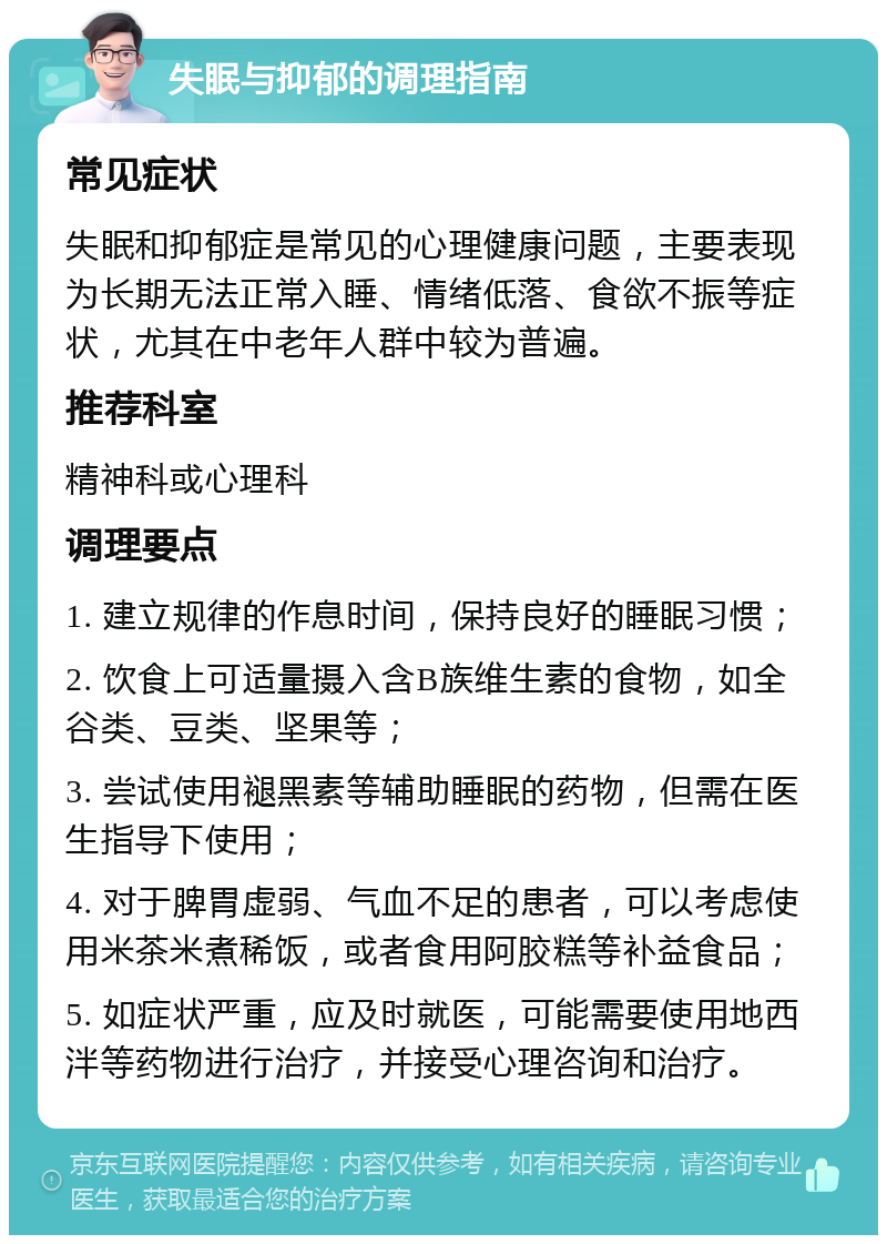 失眠与抑郁的调理指南 常见症状 失眠和抑郁症是常见的心理健康问题，主要表现为长期无法正常入睡、情绪低落、食欲不振等症状，尤其在中老年人群中较为普遍。 推荐科室 精神科或心理科 调理要点 1. 建立规律的作息时间，保持良好的睡眠习惯； 2. 饮食上可适量摄入含B族维生素的食物，如全谷类、豆类、坚果等； 3. 尝试使用褪黑素等辅助睡眠的药物，但需在医生指导下使用； 4. 对于脾胃虚弱、气血不足的患者，可以考虑使用米茶米煮稀饭，或者食用阿胶糕等补益食品； 5. 如症状严重，应及时就医，可能需要使用地西泮等药物进行治疗，并接受心理咨询和治疗。