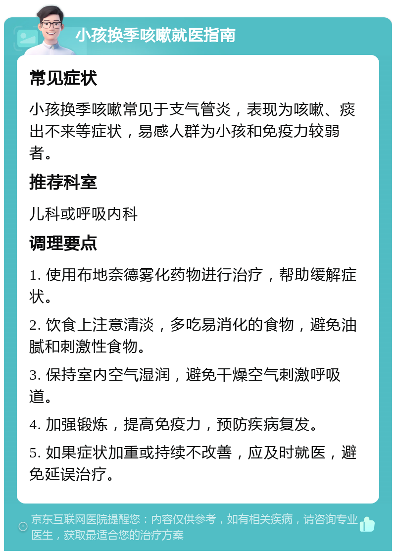 小孩换季咳嗽就医指南 常见症状 小孩换季咳嗽常见于支气管炎，表现为咳嗽、痰出不来等症状，易感人群为小孩和免疫力较弱者。 推荐科室 儿科或呼吸内科 调理要点 1. 使用布地奈德雾化药物进行治疗，帮助缓解症状。 2. 饮食上注意清淡，多吃易消化的食物，避免油腻和刺激性食物。 3. 保持室内空气湿润，避免干燥空气刺激呼吸道。 4. 加强锻炼，提高免疫力，预防疾病复发。 5. 如果症状加重或持续不改善，应及时就医，避免延误治疗。