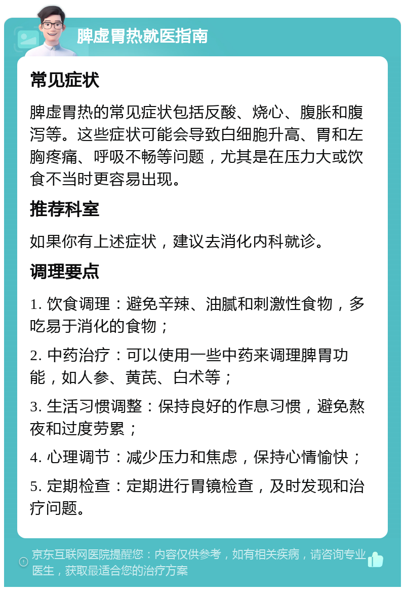 脾虚胃热就医指南 常见症状 脾虚胃热的常见症状包括反酸、烧心、腹胀和腹泻等。这些症状可能会导致白细胞升高、胃和左胸疼痛、呼吸不畅等问题，尤其是在压力大或饮食不当时更容易出现。 推荐科室 如果你有上述症状，建议去消化内科就诊。 调理要点 1. 饮食调理：避免辛辣、油腻和刺激性食物，多吃易于消化的食物； 2. 中药治疗：可以使用一些中药来调理脾胃功能，如人参、黄芪、白术等； 3. 生活习惯调整：保持良好的作息习惯，避免熬夜和过度劳累； 4. 心理调节：减少压力和焦虑，保持心情愉快； 5. 定期检查：定期进行胃镜检查，及时发现和治疗问题。