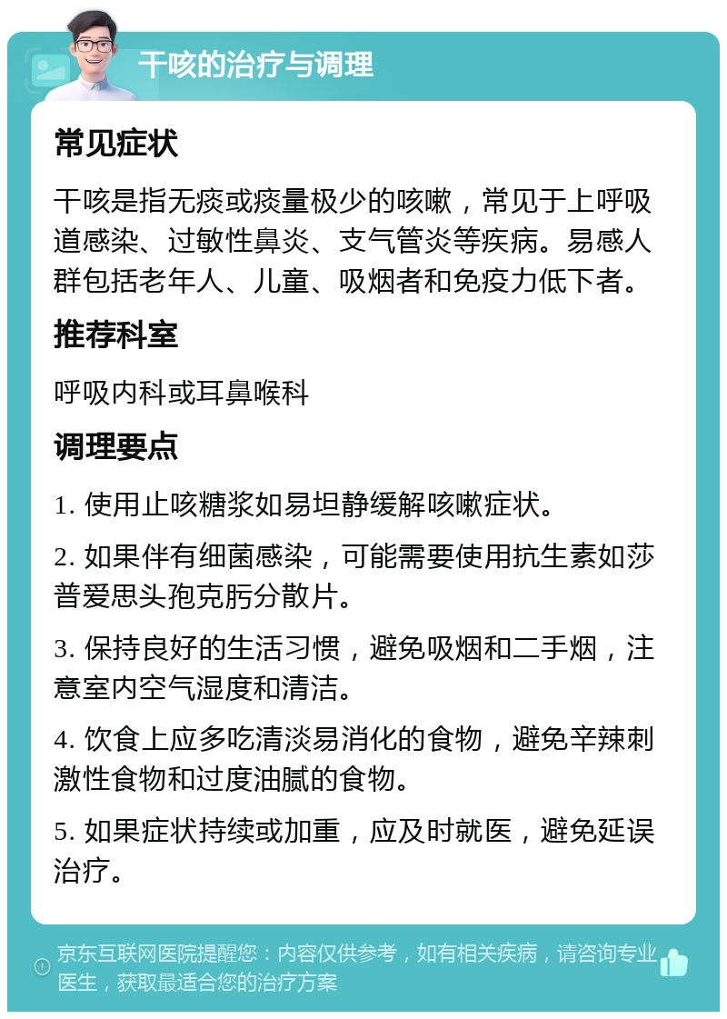 干咳的治疗与调理 常见症状 干咳是指无痰或痰量极少的咳嗽，常见于上呼吸道感染、过敏性鼻炎、支气管炎等疾病。易感人群包括老年人、儿童、吸烟者和免疫力低下者。 推荐科室 呼吸内科或耳鼻喉科 调理要点 1. 使用止咳糖浆如易坦静缓解咳嗽症状。 2. 如果伴有细菌感染，可能需要使用抗生素如莎普爱思头孢克肟分散片。 3. 保持良好的生活习惯，避免吸烟和二手烟，注意室内空气湿度和清洁。 4. 饮食上应多吃清淡易消化的食物，避免辛辣刺激性食物和过度油腻的食物。 5. 如果症状持续或加重，应及时就医，避免延误治疗。