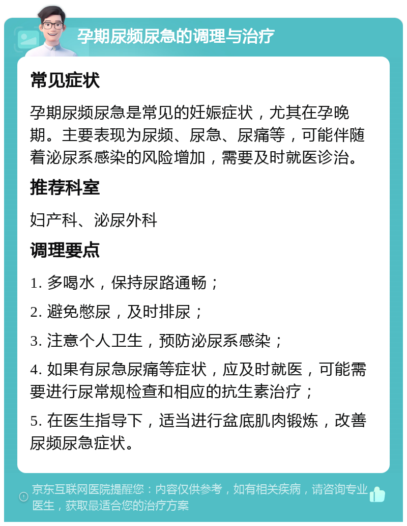 孕期尿频尿急的调理与治疗 常见症状 孕期尿频尿急是常见的妊娠症状，尤其在孕晚期。主要表现为尿频、尿急、尿痛等，可能伴随着泌尿系感染的风险增加，需要及时就医诊治。 推荐科室 妇产科、泌尿外科 调理要点 1. 多喝水，保持尿路通畅； 2. 避免憋尿，及时排尿； 3. 注意个人卫生，预防泌尿系感染； 4. 如果有尿急尿痛等症状，应及时就医，可能需要进行尿常规检查和相应的抗生素治疗； 5. 在医生指导下，适当进行盆底肌肉锻炼，改善尿频尿急症状。