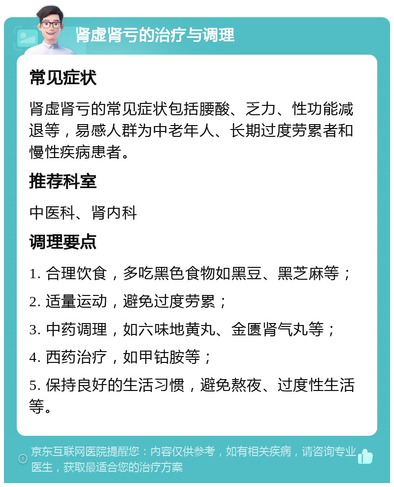 肾虚肾亏的治疗与调理 常见症状 肾虚肾亏的常见症状包括腰酸、乏力、性功能减退等，易感人群为中老年人、长期过度劳累者和慢性疾病患者。 推荐科室 中医科、肾内科 调理要点 1. 合理饮食，多吃黑色食物如黑豆、黑芝麻等； 2. 适量运动，避免过度劳累； 3. 中药调理，如六味地黄丸、金匮肾气丸等； 4. 西药治疗，如甲钴胺等； 5. 保持良好的生活习惯，避免熬夜、过度性生活等。