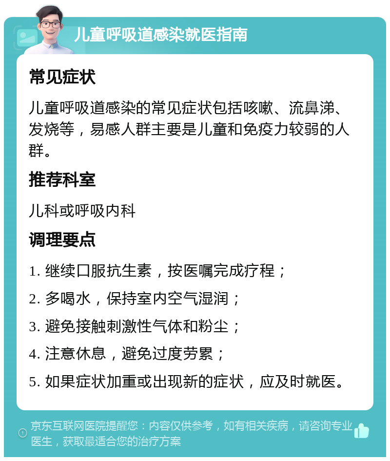 儿童呼吸道感染就医指南 常见症状 儿童呼吸道感染的常见症状包括咳嗽、流鼻涕、发烧等，易感人群主要是儿童和免疫力较弱的人群。 推荐科室 儿科或呼吸内科 调理要点 1. 继续口服抗生素，按医嘱完成疗程； 2. 多喝水，保持室内空气湿润； 3. 避免接触刺激性气体和粉尘； 4. 注意休息，避免过度劳累； 5. 如果症状加重或出现新的症状，应及时就医。