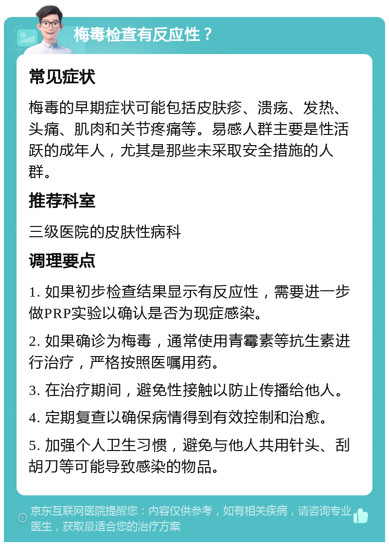 梅毒检查有反应性？ 常见症状 梅毒的早期症状可能包括皮肤疹、溃疡、发热、头痛、肌肉和关节疼痛等。易感人群主要是性活跃的成年人，尤其是那些未采取安全措施的人群。 推荐科室 三级医院的皮肤性病科 调理要点 1. 如果初步检查结果显示有反应性，需要进一步做PRP实验以确认是否为现症感染。 2. 如果确诊为梅毒，通常使用青霉素等抗生素进行治疗，严格按照医嘱用药。 3. 在治疗期间，避免性接触以防止传播给他人。 4. 定期复查以确保病情得到有效控制和治愈。 5. 加强个人卫生习惯，避免与他人共用针头、刮胡刀等可能导致感染的物品。