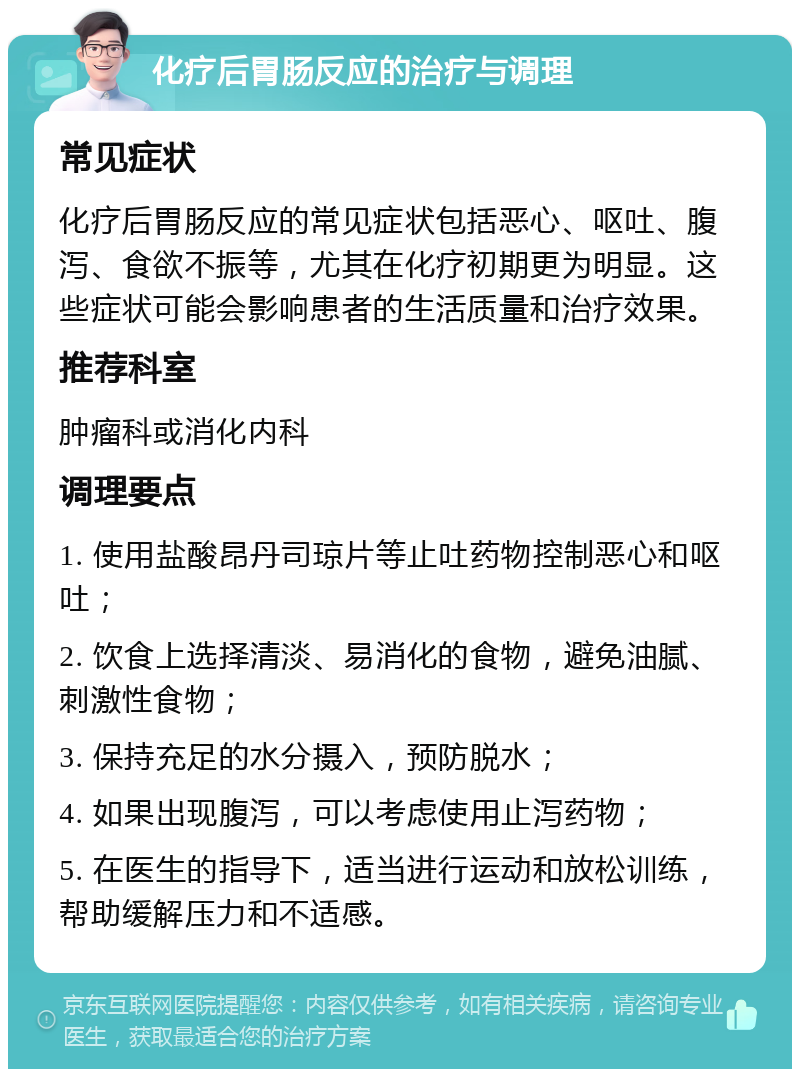 化疗后胃肠反应的治疗与调理 常见症状 化疗后胃肠反应的常见症状包括恶心、呕吐、腹泻、食欲不振等，尤其在化疗初期更为明显。这些症状可能会影响患者的生活质量和治疗效果。 推荐科室 肿瘤科或消化内科 调理要点 1. 使用盐酸昂丹司琼片等止吐药物控制恶心和呕吐； 2. 饮食上选择清淡、易消化的食物，避免油腻、刺激性食物； 3. 保持充足的水分摄入，预防脱水； 4. 如果出现腹泻，可以考虑使用止泻药物； 5. 在医生的指导下，适当进行运动和放松训练，帮助缓解压力和不适感。