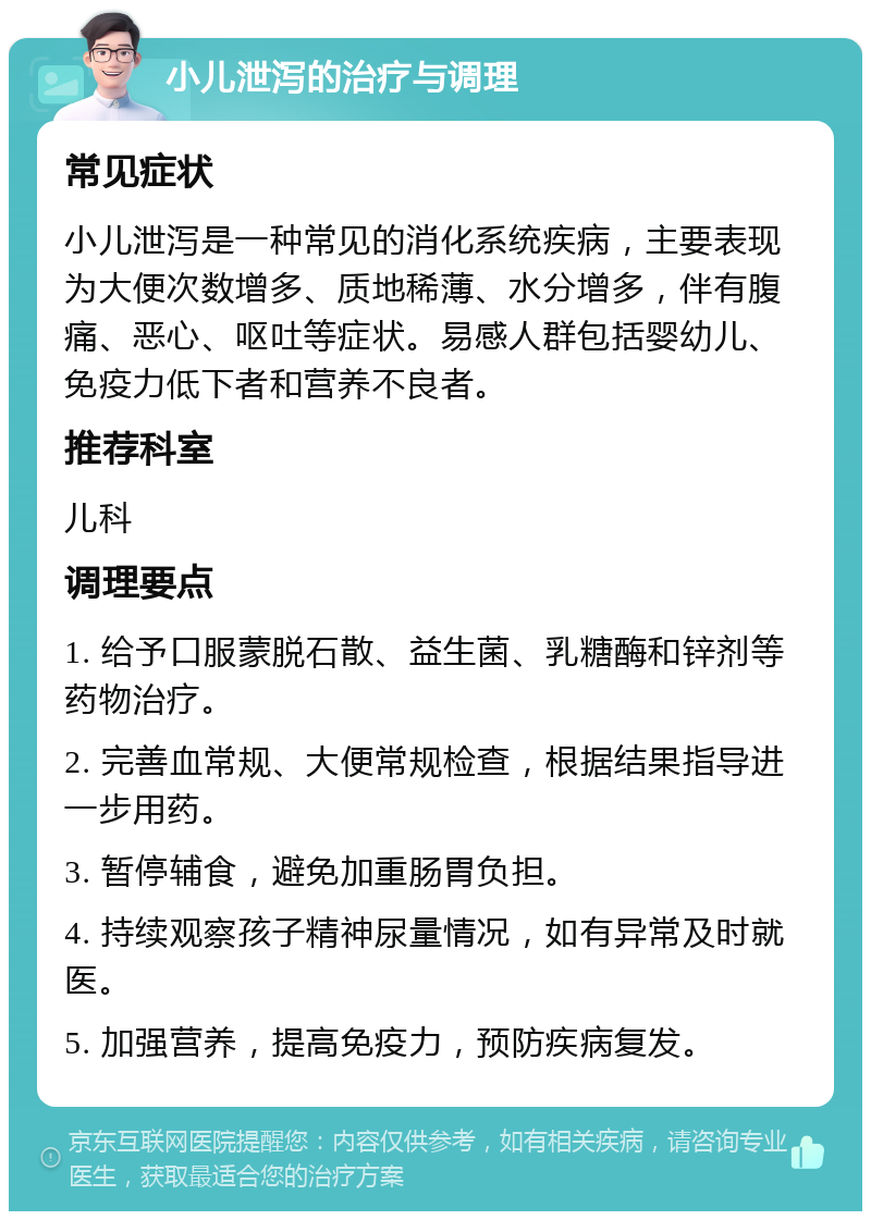 小儿泄泻的治疗与调理 常见症状 小儿泄泻是一种常见的消化系统疾病，主要表现为大便次数增多、质地稀薄、水分增多，伴有腹痛、恶心、呕吐等症状。易感人群包括婴幼儿、免疫力低下者和营养不良者。 推荐科室 儿科 调理要点 1. 给予口服蒙脱石散、益生菌、乳糖酶和锌剂等药物治疗。 2. 完善血常规、大便常规检查，根据结果指导进一步用药。 3. 暂停辅食，避免加重肠胃负担。 4. 持续观察孩子精神尿量情况，如有异常及时就医。 5. 加强营养，提高免疫力，预防疾病复发。