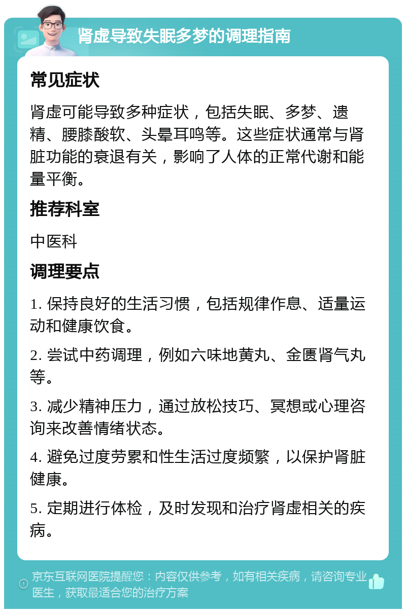 肾虚导致失眠多梦的调理指南 常见症状 肾虚可能导致多种症状，包括失眠、多梦、遗精、腰膝酸软、头晕耳鸣等。这些症状通常与肾脏功能的衰退有关，影响了人体的正常代谢和能量平衡。 推荐科室 中医科 调理要点 1. 保持良好的生活习惯，包括规律作息、适量运动和健康饮食。 2. 尝试中药调理，例如六味地黄丸、金匮肾气丸等。 3. 减少精神压力，通过放松技巧、冥想或心理咨询来改善情绪状态。 4. 避免过度劳累和性生活过度频繁，以保护肾脏健康。 5. 定期进行体检，及时发现和治疗肾虚相关的疾病。