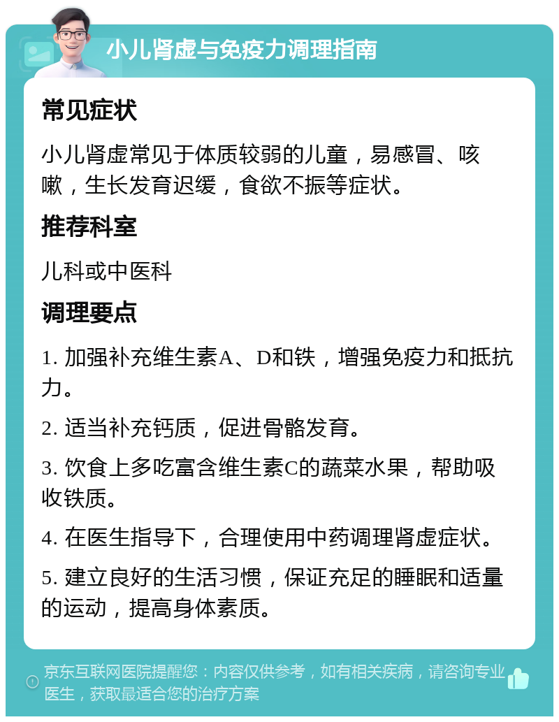 小儿肾虚与免疫力调理指南 常见症状 小儿肾虚常见于体质较弱的儿童，易感冒、咳嗽，生长发育迟缓，食欲不振等症状。 推荐科室 儿科或中医科 调理要点 1. 加强补充维生素A、D和铁，增强免疫力和抵抗力。 2. 适当补充钙质，促进骨骼发育。 3. 饮食上多吃富含维生素C的蔬菜水果，帮助吸收铁质。 4. 在医生指导下，合理使用中药调理肾虚症状。 5. 建立良好的生活习惯，保证充足的睡眠和适量的运动，提高身体素质。