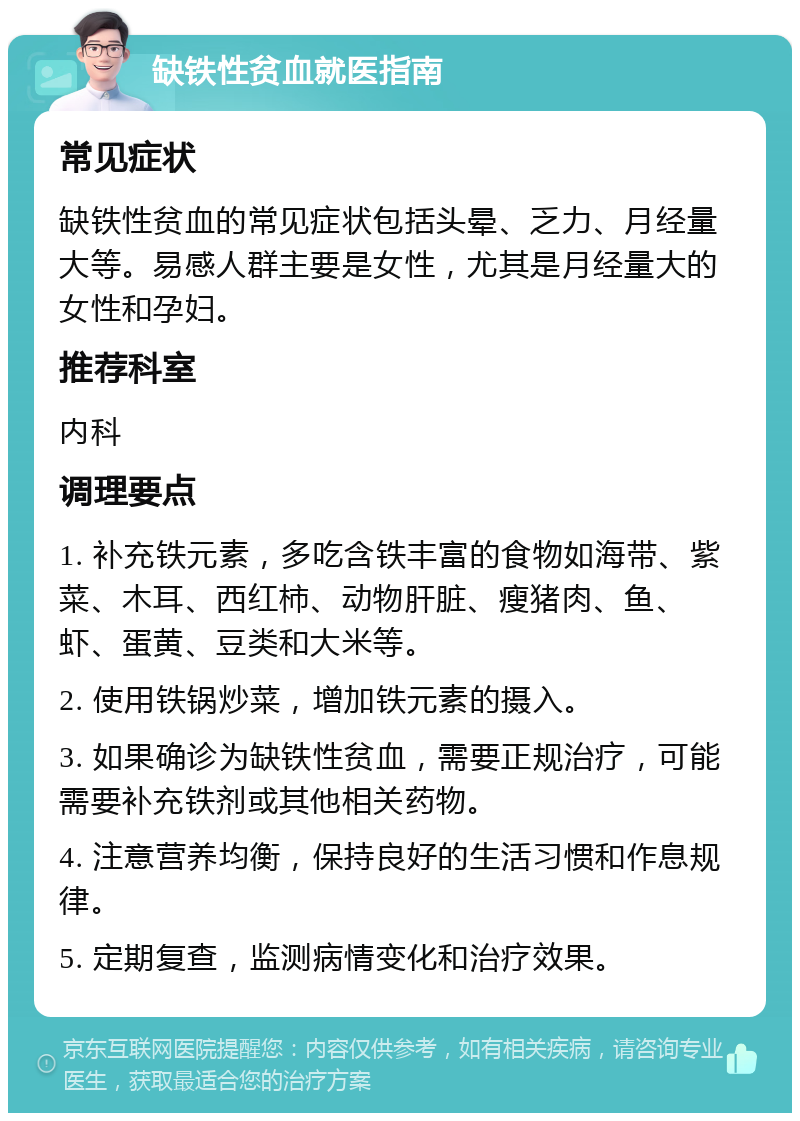 缺铁性贫血就医指南 常见症状 缺铁性贫血的常见症状包括头晕、乏力、月经量大等。易感人群主要是女性，尤其是月经量大的女性和孕妇。 推荐科室 内科 调理要点 1. 补充铁元素，多吃含铁丰富的食物如海带、紫菜、木耳、西红柿、动物肝脏、瘦猪肉、鱼、虾、蛋黄、豆类和大米等。 2. 使用铁锅炒菜，增加铁元素的摄入。 3. 如果确诊为缺铁性贫血，需要正规治疗，可能需要补充铁剂或其他相关药物。 4. 注意营养均衡，保持良好的生活习惯和作息规律。 5. 定期复查，监测病情变化和治疗效果。