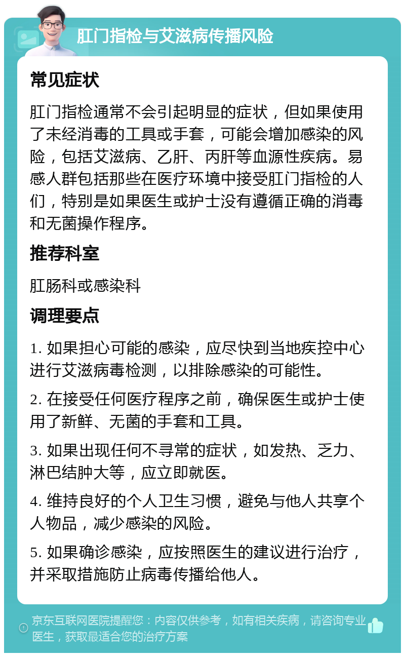 肛门指检与艾滋病传播风险 常见症状 肛门指检通常不会引起明显的症状，但如果使用了未经消毒的工具或手套，可能会增加感染的风险，包括艾滋病、乙肝、丙肝等血源性疾病。易感人群包括那些在医疗环境中接受肛门指检的人们，特别是如果医生或护士没有遵循正确的消毒和无菌操作程序。 推荐科室 肛肠科或感染科 调理要点 1. 如果担心可能的感染，应尽快到当地疾控中心进行艾滋病毒检测，以排除感染的可能性。 2. 在接受任何医疗程序之前，确保医生或护士使用了新鲜、无菌的手套和工具。 3. 如果出现任何不寻常的症状，如发热、乏力、淋巴结肿大等，应立即就医。 4. 维持良好的个人卫生习惯，避免与他人共享个人物品，减少感染的风险。 5. 如果确诊感染，应按照医生的建议进行治疗，并采取措施防止病毒传播给他人。