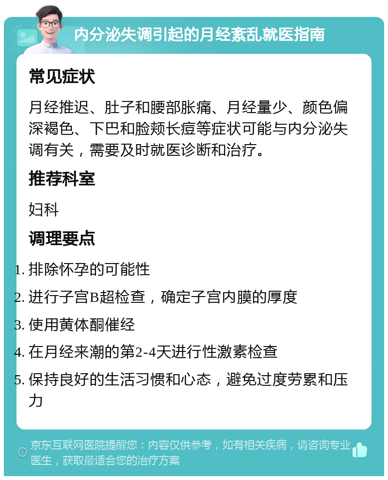 内分泌失调引起的月经紊乱就医指南 常见症状 月经推迟、肚子和腰部胀痛、月经量少、颜色偏深褐色、下巴和脸颊长痘等症状可能与内分泌失调有关，需要及时就医诊断和治疗。 推荐科室 妇科 调理要点 排除怀孕的可能性 进行子宫B超检查，确定子宫内膜的厚度 使用黄体酮催经 在月经来潮的第2-4天进行性激素检查 保持良好的生活习惯和心态，避免过度劳累和压力