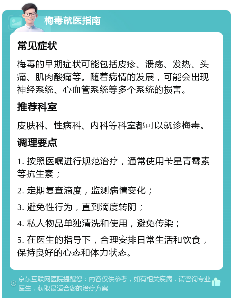 梅毒就医指南 常见症状 梅毒的早期症状可能包括皮疹、溃疡、发热、头痛、肌肉酸痛等。随着病情的发展，可能会出现神经系统、心血管系统等多个系统的损害。 推荐科室 皮肤科、性病科、内科等科室都可以就诊梅毒。 调理要点 1. 按照医嘱进行规范治疗，通常使用苄星青霉素等抗生素； 2. 定期复查滴度，监测病情变化； 3. 避免性行为，直到滴度转阴； 4. 私人物品单独清洗和使用，避免传染； 5. 在医生的指导下，合理安排日常生活和饮食，保持良好的心态和体力状态。