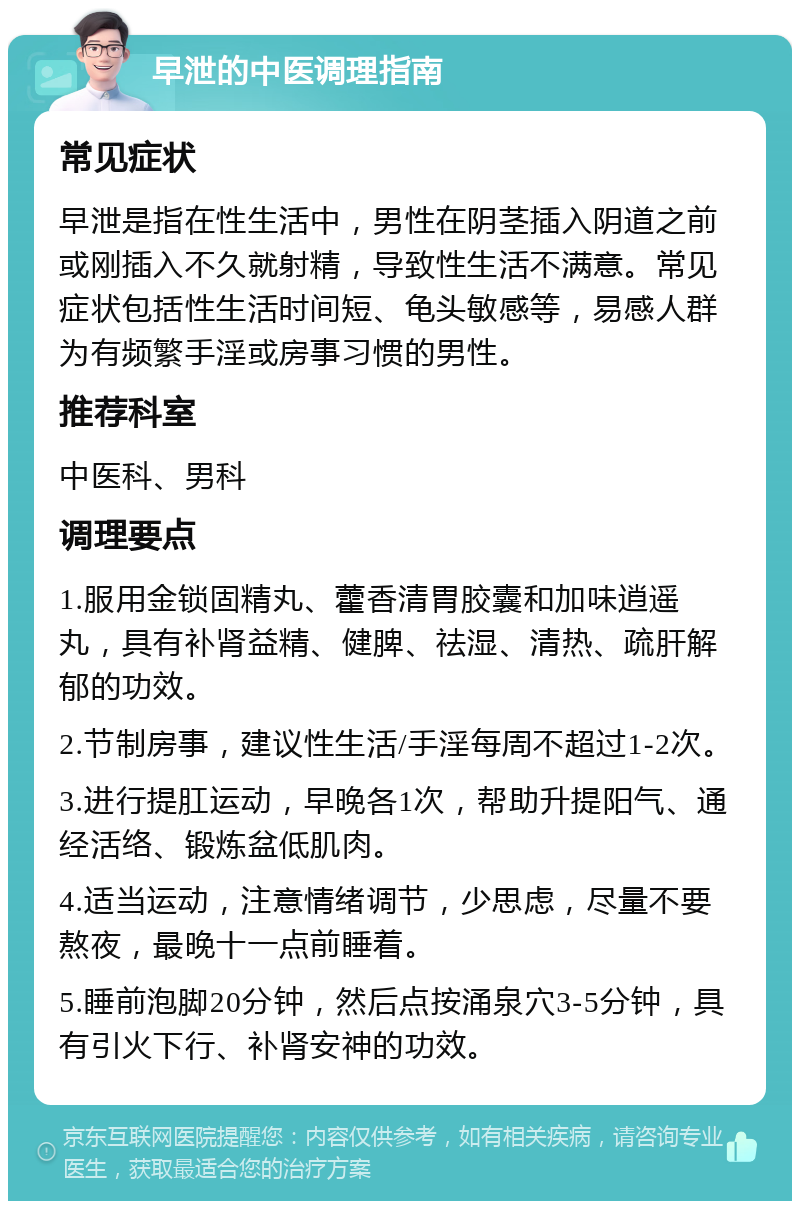 早泄的中医调理指南 常见症状 早泄是指在性生活中，男性在阴茎插入阴道之前或刚插入不久就射精，导致性生活不满意。常见症状包括性生活时间短、龟头敏感等，易感人群为有频繁手淫或房事习惯的男性。 推荐科室 中医科、男科 调理要点 1.服用金锁固精丸、藿香清胃胶囊和加味逍遥丸，具有补肾益精、健脾、祛湿、清热、疏肝解郁的功效。 2.节制房事，建议性生活/手淫每周不超过1-2次。 3.进行提肛运动，早晚各1次，帮助升提阳气、通经活络、锻炼盆低肌肉。 4.适当运动，注意情绪调节，少思虑，尽量不要熬夜，最晚十一点前睡着。 5.睡前泡脚20分钟，然后点按涌泉穴3-5分钟，具有引火下行、补肾安神的功效。