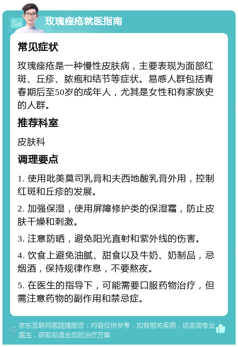 玫瑰痤疮就医指南 常见症状 玫瑰痤疮是一种慢性皮肤病，主要表现为面部红斑、丘疹、脓疱和结节等症状。易感人群包括青春期后至50岁的成年人，尤其是女性和有家族史的人群。 推荐科室 皮肤科 调理要点 1. 使用吡美莫司乳膏和夫西地酸乳膏外用，控制红斑和丘疹的发展。 2. 加强保湿，使用屏障修护类的保湿霜，防止皮肤干燥和刺激。 3. 注意防晒，避免阳光直射和紫外线的伤害。 4. 饮食上避免油腻、甜食以及牛奶、奶制品，忌烟酒，保持规律作息，不要熬夜。 5. 在医生的指导下，可能需要口服药物治疗，但需注意药物的副作用和禁忌症。