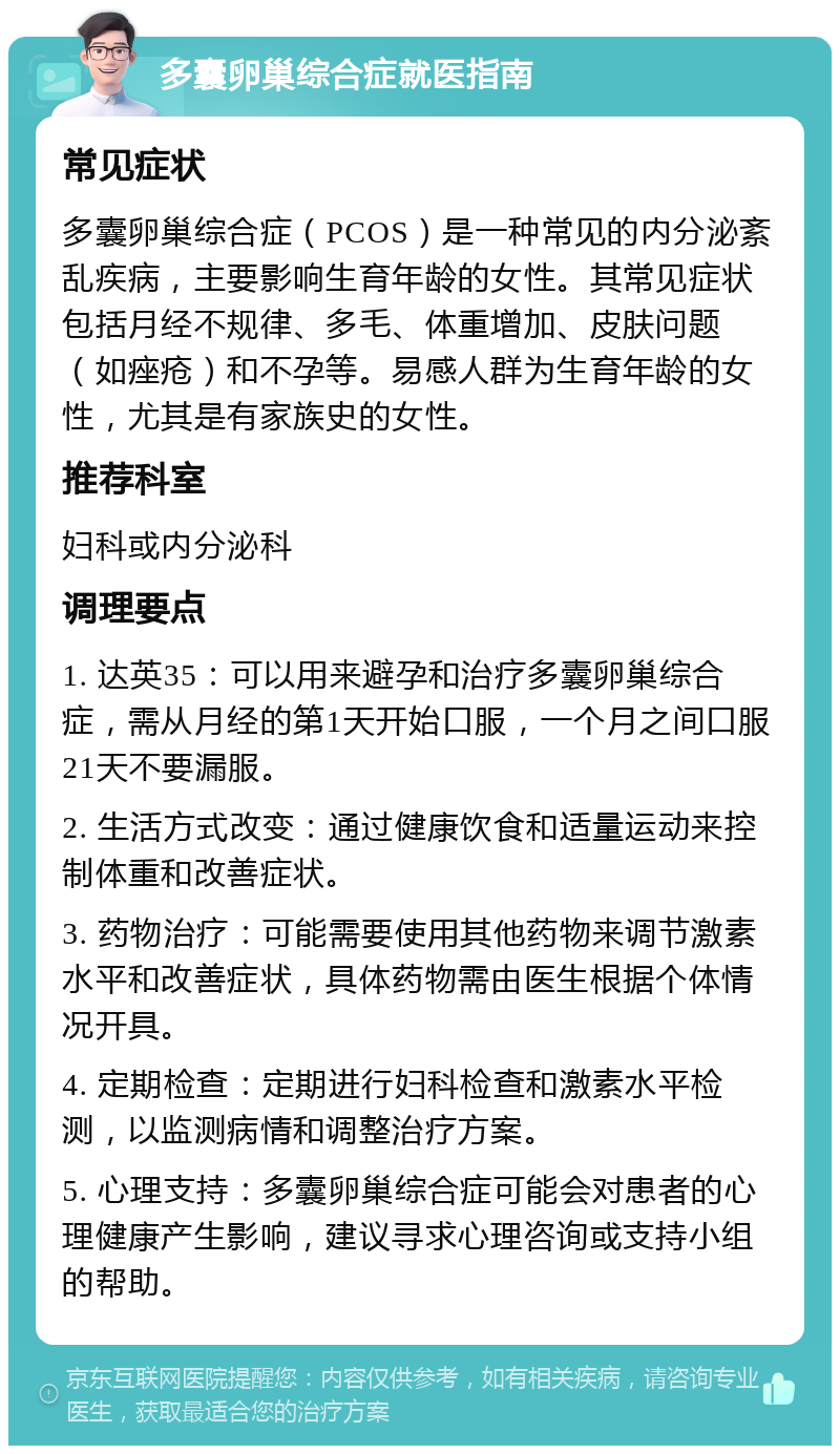 多囊卵巢综合症就医指南 常见症状 多囊卵巢综合症（PCOS）是一种常见的内分泌紊乱疾病，主要影响生育年龄的女性。其常见症状包括月经不规律、多毛、体重增加、皮肤问题（如痤疮）和不孕等。易感人群为生育年龄的女性，尤其是有家族史的女性。 推荐科室 妇科或内分泌科 调理要点 1. 达英35：可以用来避孕和治疗多囊卵巢综合症，需从月经的第1天开始口服，一个月之间口服21天不要漏服。 2. 生活方式改变：通过健康饮食和适量运动来控制体重和改善症状。 3. 药物治疗：可能需要使用其他药物来调节激素水平和改善症状，具体药物需由医生根据个体情况开具。 4. 定期检查：定期进行妇科检查和激素水平检测，以监测病情和调整治疗方案。 5. 心理支持：多囊卵巢综合症可能会对患者的心理健康产生影响，建议寻求心理咨询或支持小组的帮助。