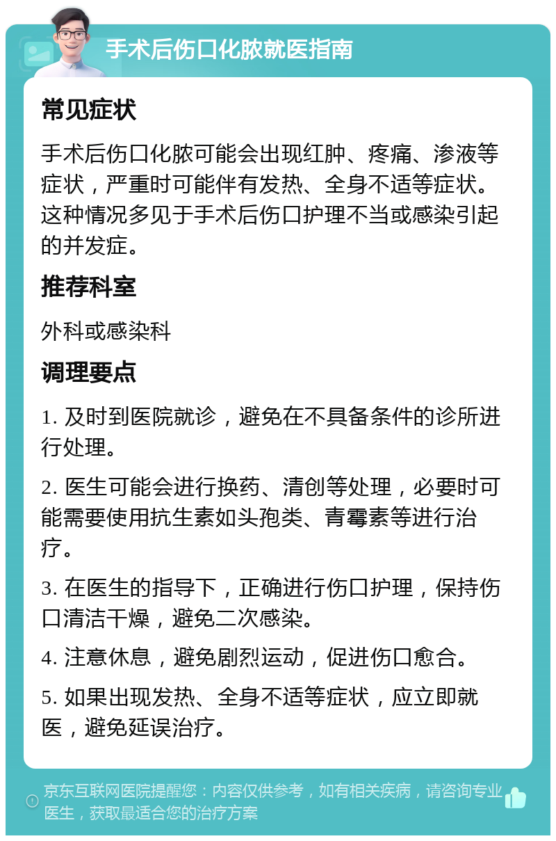 手术后伤口化脓就医指南 常见症状 手术后伤口化脓可能会出现红肿、疼痛、渗液等症状，严重时可能伴有发热、全身不适等症状。这种情况多见于手术后伤口护理不当或感染引起的并发症。 推荐科室 外科或感染科 调理要点 1. 及时到医院就诊，避免在不具备条件的诊所进行处理。 2. 医生可能会进行换药、清创等处理，必要时可能需要使用抗生素如头孢类、青霉素等进行治疗。 3. 在医生的指导下，正确进行伤口护理，保持伤口清洁干燥，避免二次感染。 4. 注意休息，避免剧烈运动，促进伤口愈合。 5. 如果出现发热、全身不适等症状，应立即就医，避免延误治疗。