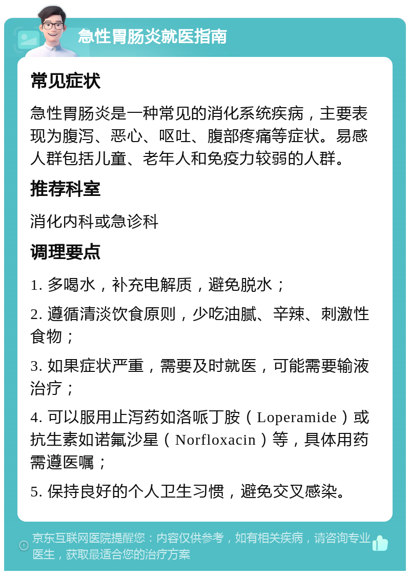 急性胃肠炎就医指南 常见症状 急性胃肠炎是一种常见的消化系统疾病，主要表现为腹泻、恶心、呕吐、腹部疼痛等症状。易感人群包括儿童、老年人和免疫力较弱的人群。 推荐科室 消化内科或急诊科 调理要点 1. 多喝水，补充电解质，避免脱水； 2. 遵循清淡饮食原则，少吃油腻、辛辣、刺激性食物； 3. 如果症状严重，需要及时就医，可能需要输液治疗； 4. 可以服用止泻药如洛哌丁胺（Loperamide）或抗生素如诺氟沙星（Norfloxacin）等，具体用药需遵医嘱； 5. 保持良好的个人卫生习惯，避免交叉感染。