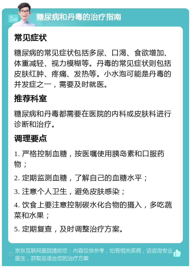 糖尿病和丹毒的治疗指南 常见症状 糖尿病的常见症状包括多尿、口渴、食欲增加、体重减轻、视力模糊等。丹毒的常见症状则包括皮肤红肿、疼痛、发热等。小水泡可能是丹毒的并发症之一，需要及时就医。 推荐科室 糖尿病和丹毒都需要在医院的内科或皮肤科进行诊断和治疗。 调理要点 1. 严格控制血糖，按医嘱使用胰岛素和口服药物； 2. 定期监测血糖，了解自己的血糖水平； 3. 注意个人卫生，避免皮肤感染； 4. 饮食上要注意控制碳水化合物的摄入，多吃蔬菜和水果； 5. 定期复查，及时调整治疗方案。