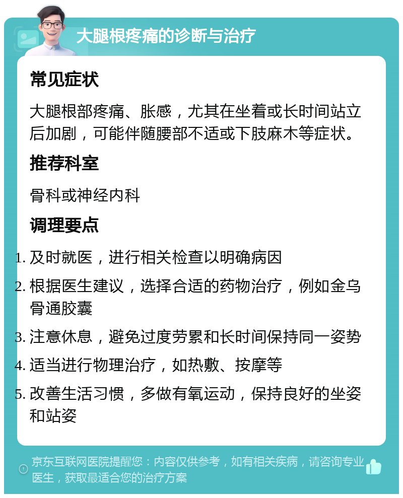 大腿根疼痛的诊断与治疗 常见症状 大腿根部疼痛、胀感，尤其在坐着或长时间站立后加剧，可能伴随腰部不适或下肢麻木等症状。 推荐科室 骨科或神经内科 调理要点 及时就医，进行相关检查以明确病因 根据医生建议，选择合适的药物治疗，例如金乌骨通胶囊 注意休息，避免过度劳累和长时间保持同一姿势 适当进行物理治疗，如热敷、按摩等 改善生活习惯，多做有氧运动，保持良好的坐姿和站姿