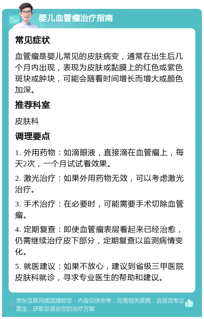 婴儿血管瘤治疗指南 常见症状 血管瘤是婴儿常见的皮肤病变，通常在出生后几个月内出现，表现为皮肤或黏膜上的红色或紫色斑块或肿块，可能会随着时间增长而增大或颜色加深。 推荐科室 皮肤科 调理要点 1. 外用药物：如滴眼液，直接滴在血管瘤上，每天2次，一个月试试看效果。 2. 激光治疗：如果外用药物无效，可以考虑激光治疗。 3. 手术治疗：在必要时，可能需要手术切除血管瘤。 4. 定期复查：即使血管瘤表层看起来已经治愈，仍需继续治疗皮下部分，定期复查以监测病情变化。 5. 就医建议：如果不放心，建议到省级三甲医院皮肤科就诊，寻求专业医生的帮助和建议。