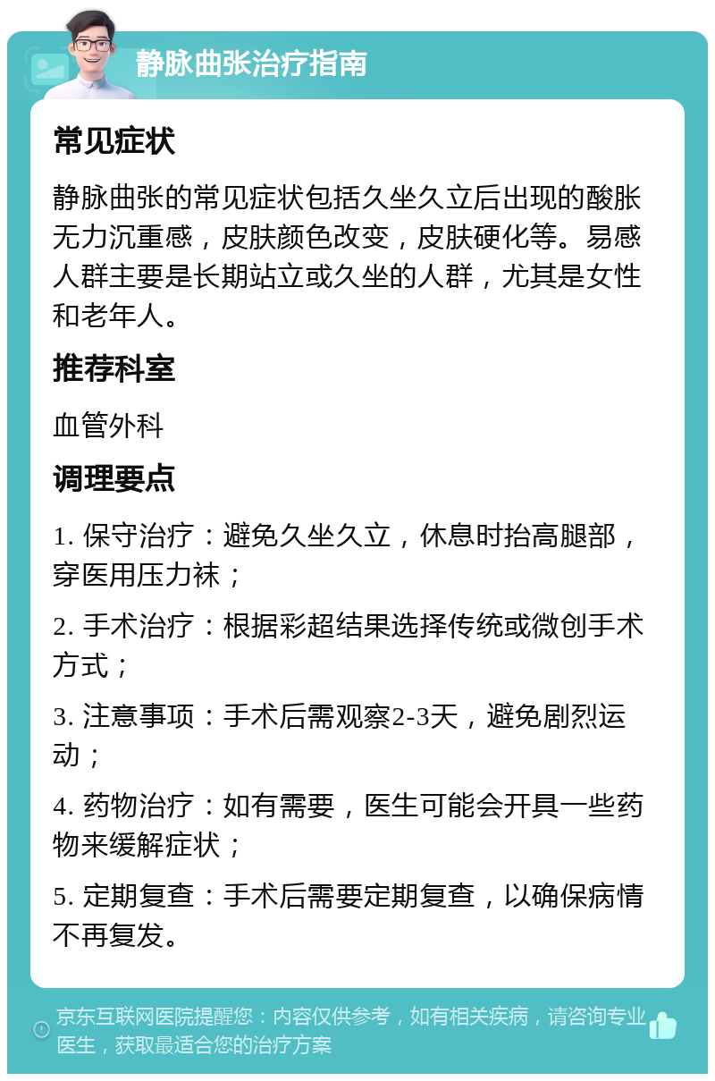 静脉曲张治疗指南 常见症状 静脉曲张的常见症状包括久坐久立后出现的酸胀无力沉重感，皮肤颜色改变，皮肤硬化等。易感人群主要是长期站立或久坐的人群，尤其是女性和老年人。 推荐科室 血管外科 调理要点 1. 保守治疗：避免久坐久立，休息时抬高腿部，穿医用压力袜； 2. 手术治疗：根据彩超结果选择传统或微创手术方式； 3. 注意事项：手术后需观察2-3天，避免剧烈运动； 4. 药物治疗：如有需要，医生可能会开具一些药物来缓解症状； 5. 定期复查：手术后需要定期复查，以确保病情不再复发。