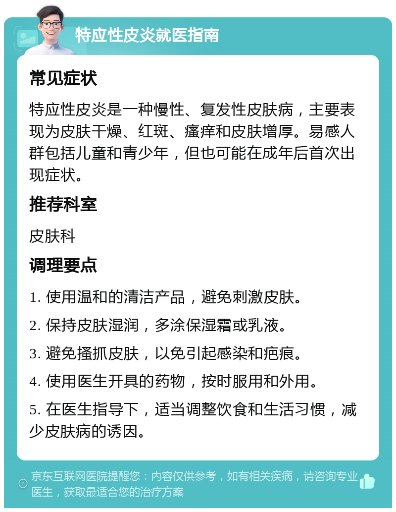 特应性皮炎就医指南 常见症状 特应性皮炎是一种慢性、复发性皮肤病，主要表现为皮肤干燥、红斑、瘙痒和皮肤增厚。易感人群包括儿童和青少年，但也可能在成年后首次出现症状。 推荐科室 皮肤科 调理要点 1. 使用温和的清洁产品，避免刺激皮肤。 2. 保持皮肤湿润，多涂保湿霜或乳液。 3. 避免搔抓皮肤，以免引起感染和疤痕。 4. 使用医生开具的药物，按时服用和外用。 5. 在医生指导下，适当调整饮食和生活习惯，减少皮肤病的诱因。