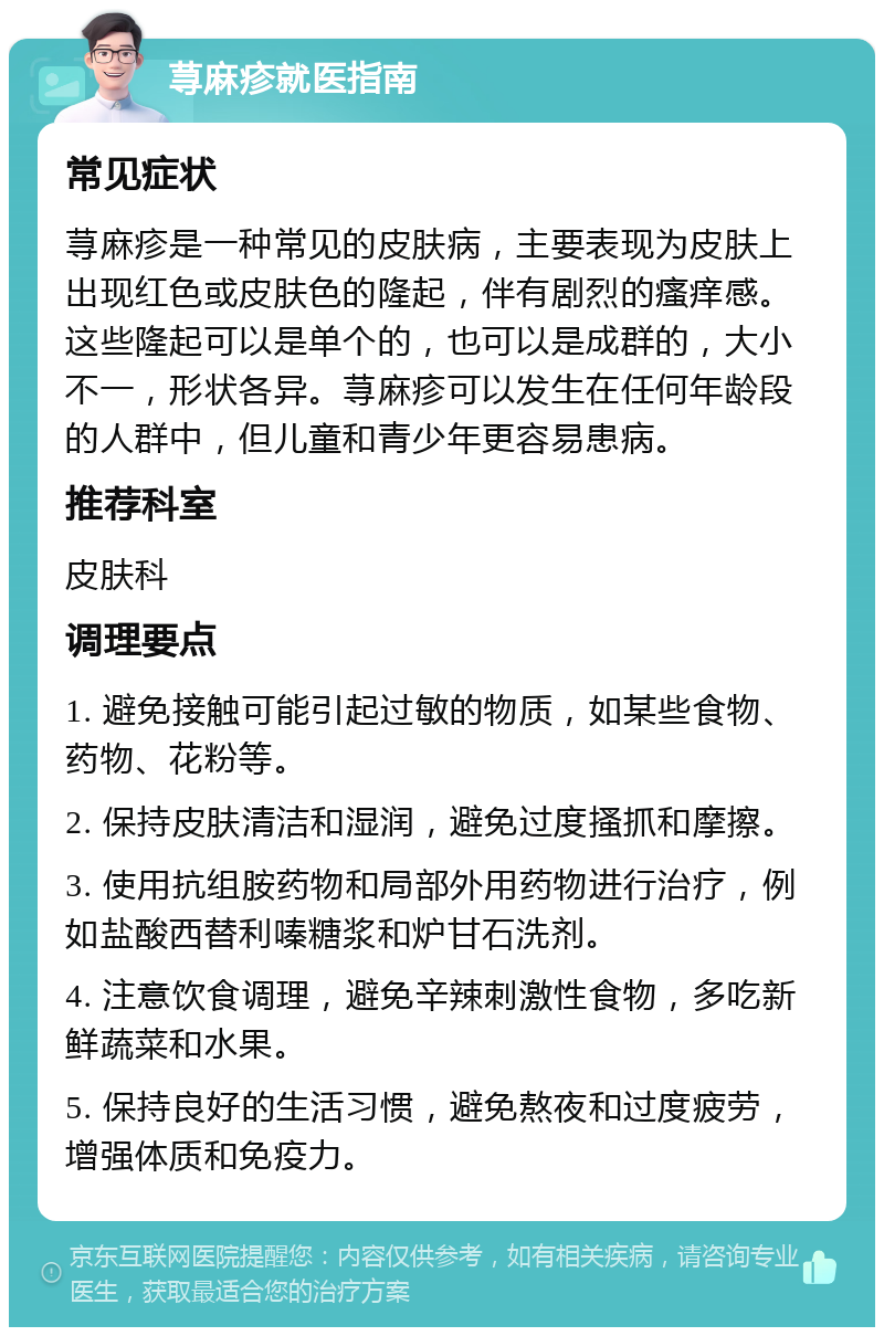 荨麻疹就医指南 常见症状 荨麻疹是一种常见的皮肤病，主要表现为皮肤上出现红色或皮肤色的隆起，伴有剧烈的瘙痒感。这些隆起可以是单个的，也可以是成群的，大小不一，形状各异。荨麻疹可以发生在任何年龄段的人群中，但儿童和青少年更容易患病。 推荐科室 皮肤科 调理要点 1. 避免接触可能引起过敏的物质，如某些食物、药物、花粉等。 2. 保持皮肤清洁和湿润，避免过度搔抓和摩擦。 3. 使用抗组胺药物和局部外用药物进行治疗，例如盐酸西替利嗪糖浆和炉甘石洗剂。 4. 注意饮食调理，避免辛辣刺激性食物，多吃新鲜蔬菜和水果。 5. 保持良好的生活习惯，避免熬夜和过度疲劳，增强体质和免疫力。