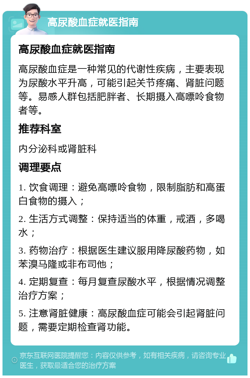 高尿酸血症就医指南 高尿酸血症就医指南 高尿酸血症是一种常见的代谢性疾病，主要表现为尿酸水平升高，可能引起关节疼痛、肾脏问题等。易感人群包括肥胖者、长期摄入高嘌呤食物者等。 推荐科室 内分泌科或肾脏科 调理要点 1. 饮食调理：避免高嘌呤食物，限制脂肪和高蛋白食物的摄入； 2. 生活方式调整：保持适当的体重，戒酒，多喝水； 3. 药物治疗：根据医生建议服用降尿酸药物，如苯溴马隆或非布司他； 4. 定期复查：每月复查尿酸水平，根据情况调整治疗方案； 5. 注意肾脏健康：高尿酸血症可能会引起肾脏问题，需要定期检查肾功能。