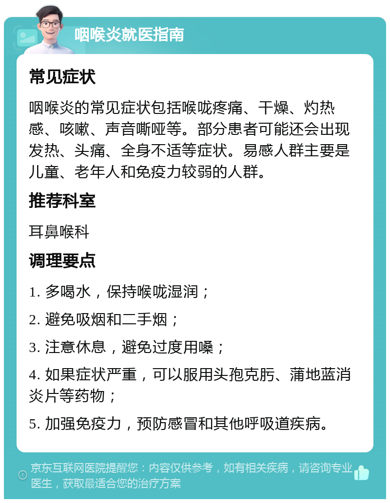 咽喉炎就医指南 常见症状 咽喉炎的常见症状包括喉咙疼痛、干燥、灼热感、咳嗽、声音嘶哑等。部分患者可能还会出现发热、头痛、全身不适等症状。易感人群主要是儿童、老年人和免疫力较弱的人群。 推荐科室 耳鼻喉科 调理要点 1. 多喝水，保持喉咙湿润； 2. 避免吸烟和二手烟； 3. 注意休息，避免过度用嗓； 4. 如果症状严重，可以服用头孢克肟、蒲地蓝消炎片等药物； 5. 加强免疫力，预防感冒和其他呼吸道疾病。