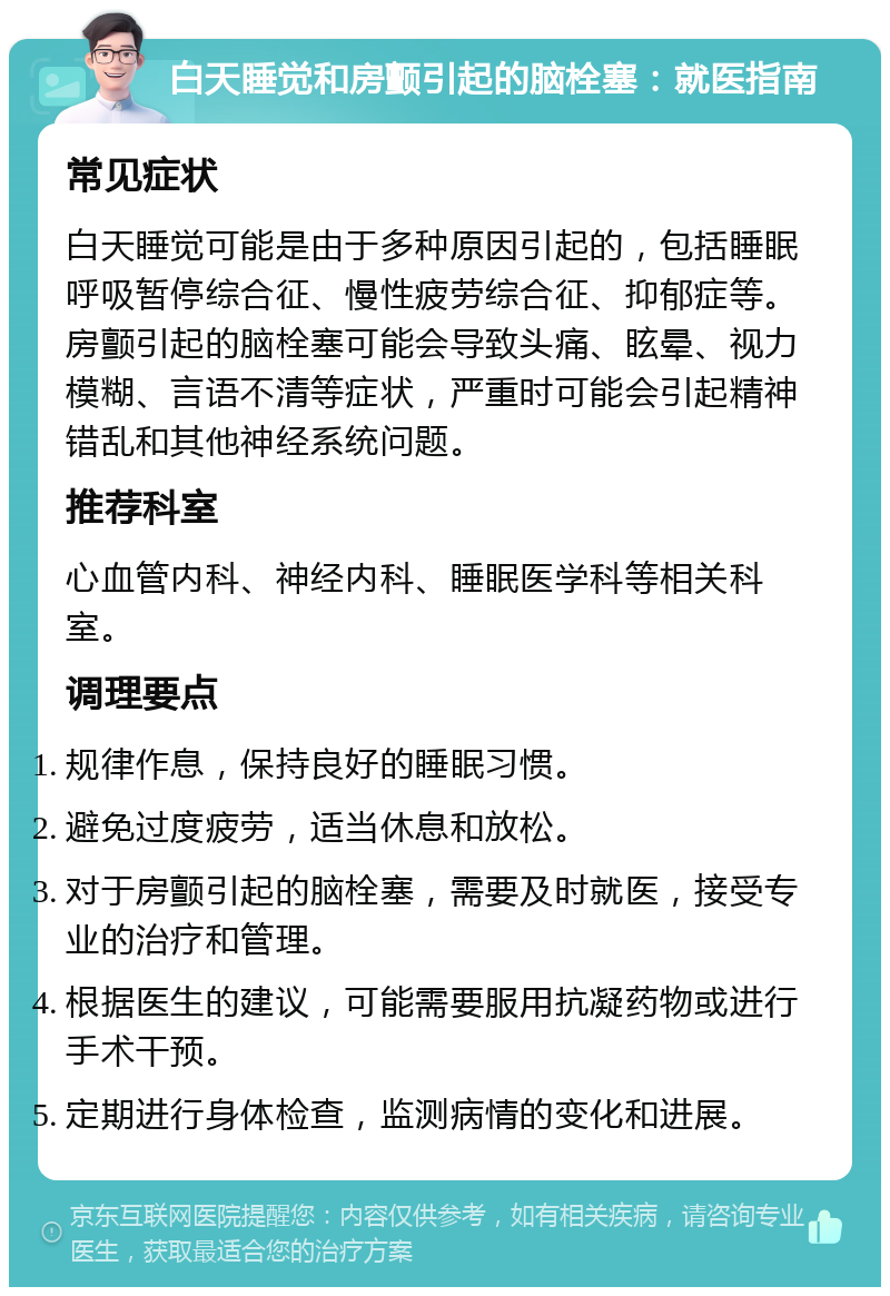 白天睡觉和房颤引起的脑栓塞：就医指南 常见症状 白天睡觉可能是由于多种原因引起的，包括睡眠呼吸暂停综合征、慢性疲劳综合征、抑郁症等。房颤引起的脑栓塞可能会导致头痛、眩晕、视力模糊、言语不清等症状，严重时可能会引起精神错乱和其他神经系统问题。 推荐科室 心血管内科、神经内科、睡眠医学科等相关科室。 调理要点 规律作息，保持良好的睡眠习惯。 避免过度疲劳，适当休息和放松。 对于房颤引起的脑栓塞，需要及时就医，接受专业的治疗和管理。 根据医生的建议，可能需要服用抗凝药物或进行手术干预。 定期进行身体检查，监测病情的变化和进展。