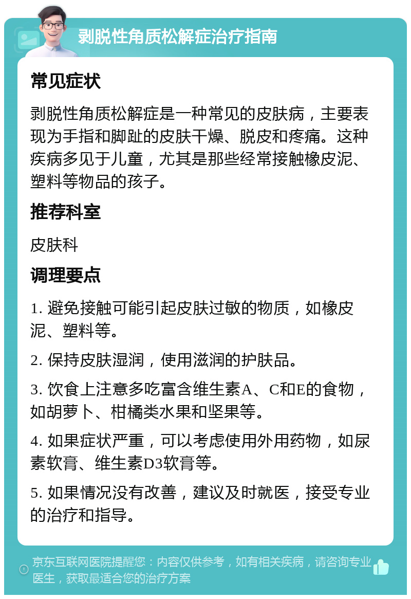 剥脱性角质松解症治疗指南 常见症状 剥脱性角质松解症是一种常见的皮肤病，主要表现为手指和脚趾的皮肤干燥、脱皮和疼痛。这种疾病多见于儿童，尤其是那些经常接触橡皮泥、塑料等物品的孩子。 推荐科室 皮肤科 调理要点 1. 避免接触可能引起皮肤过敏的物质，如橡皮泥、塑料等。 2. 保持皮肤湿润，使用滋润的护肤品。 3. 饮食上注意多吃富含维生素A、C和E的食物，如胡萝卜、柑橘类水果和坚果等。 4. 如果症状严重，可以考虑使用外用药物，如尿素软膏、维生素D3软膏等。 5. 如果情况没有改善，建议及时就医，接受专业的治疗和指导。