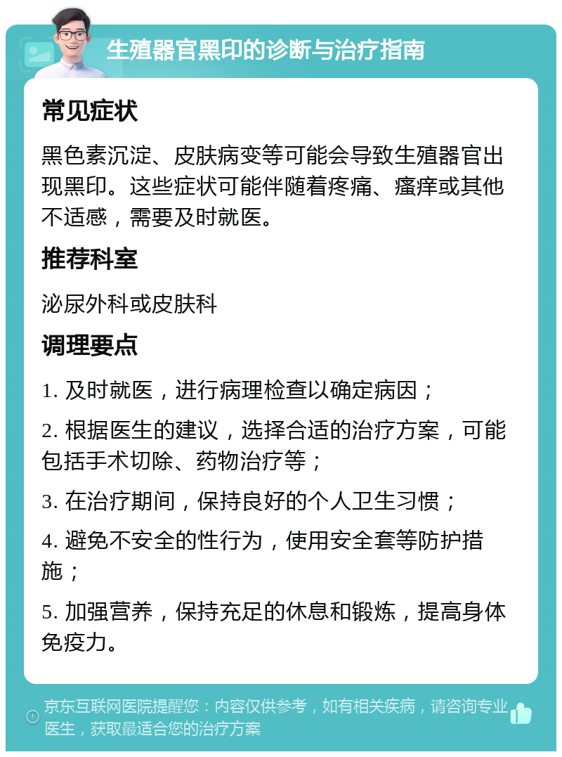 生殖器官黑印的诊断与治疗指南 常见症状 黑色素沉淀、皮肤病变等可能会导致生殖器官出现黑印。这些症状可能伴随着疼痛、瘙痒或其他不适感，需要及时就医。 推荐科室 泌尿外科或皮肤科 调理要点 1. 及时就医，进行病理检查以确定病因； 2. 根据医生的建议，选择合适的治疗方案，可能包括手术切除、药物治疗等； 3. 在治疗期间，保持良好的个人卫生习惯； 4. 避免不安全的性行为，使用安全套等防护措施； 5. 加强营养，保持充足的休息和锻炼，提高身体免疫力。