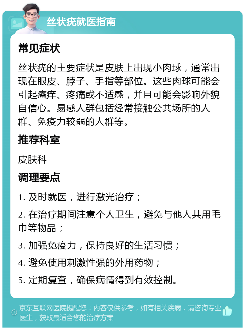 丝状疣就医指南 常见症状 丝状疣的主要症状是皮肤上出现小肉球，通常出现在眼皮、脖子、手指等部位。这些肉球可能会引起瘙痒、疼痛或不适感，并且可能会影响外貌自信心。易感人群包括经常接触公共场所的人群、免疫力较弱的人群等。 推荐科室 皮肤科 调理要点 1. 及时就医，进行激光治疗； 2. 在治疗期间注意个人卫生，避免与他人共用毛巾等物品； 3. 加强免疫力，保持良好的生活习惯； 4. 避免使用刺激性强的外用药物； 5. 定期复查，确保病情得到有效控制。