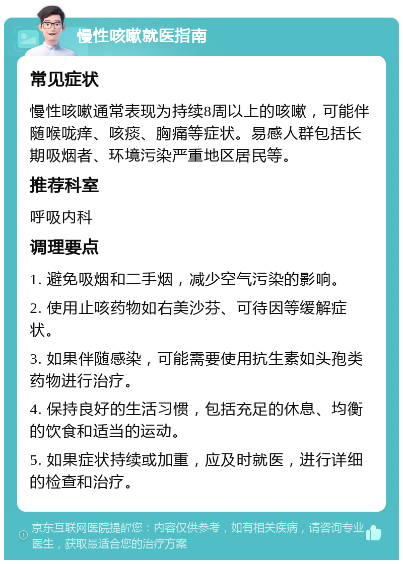 慢性咳嗽就医指南 常见症状 慢性咳嗽通常表现为持续8周以上的咳嗽，可能伴随喉咙痒、咳痰、胸痛等症状。易感人群包括长期吸烟者、环境污染严重地区居民等。 推荐科室 呼吸内科 调理要点 1. 避免吸烟和二手烟，减少空气污染的影响。 2. 使用止咳药物如右美沙芬、可待因等缓解症状。 3. 如果伴随感染，可能需要使用抗生素如头孢类药物进行治疗。 4. 保持良好的生活习惯，包括充足的休息、均衡的饮食和适当的运动。 5. 如果症状持续或加重，应及时就医，进行详细的检查和治疗。