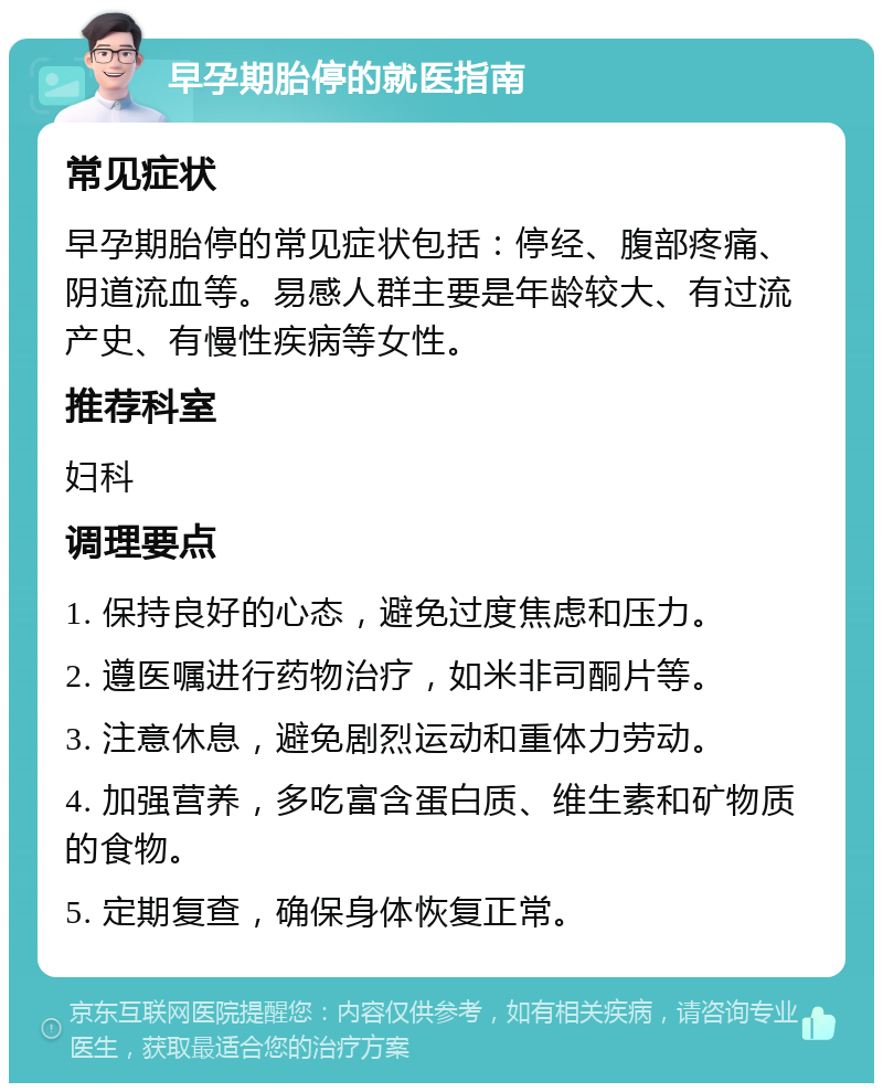 早孕期胎停的就医指南 常见症状 早孕期胎停的常见症状包括：停经、腹部疼痛、阴道流血等。易感人群主要是年龄较大、有过流产史、有慢性疾病等女性。 推荐科室 妇科 调理要点 1. 保持良好的心态，避免过度焦虑和压力。 2. 遵医嘱进行药物治疗，如米非司酮片等。 3. 注意休息，避免剧烈运动和重体力劳动。 4. 加强营养，多吃富含蛋白质、维生素和矿物质的食物。 5. 定期复查，确保身体恢复正常。